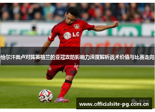 恰尔汗奥卢对阵英格兰的亚冠攻防影响力深度解析战术价值与比赛走向 恰尔汗奥卢对阵英格兰的亚冠攻防影响力深度解析战术价值与比赛走向