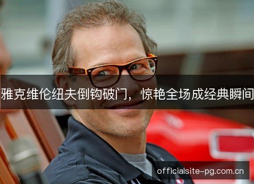 雅克维伦纽夫倒钩破门,惊艳全场成经典瞬间 雅克维伦纽夫倒钩破门,惊艳全场成经典瞬间